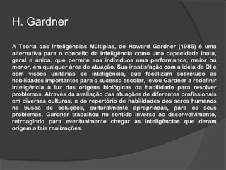 H. Gardner
A Teoria das Inteligências Múltiplas, de Howard Gardner (1985) é uma
alternativa para o conceito de inteligência como uma capacidade inata,
geral e única, que permite aos indivíduos uma performance, maior ou
menor, em qualquer área de atuação. Sua insatisfação com a idéia de QI e
com visões unitárias de inteligência, que focalizam sobretudo as
habilidades importantes para o sucesso escolar, levou Gardner a redefinir
inteligência à luz das origens biológicas da habilidade para resolver
problemas. Através da avaliação das atuações de diferentes profissionais
em diversas culturas, e do repertório de habilidades dos seres humanos
na busca de soluções, culturalmente apropriadas, para os seus
problemas, Gardner trabalhou no sentido inverso ao desenvolvimento,
retroagindo para eventualmente chegar às inteligências que deram
origem a tais realizações.
 