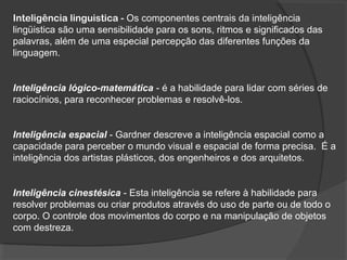 Inteligência linguistica - Os componentes centrais da inteligência
lingüistica são uma sensibilidade para os sons, ritmos e significados das
palavras, além de uma especial percepção das diferentes funções da
linguagem.
Inteligência lógico-matemática - é a habilidade para lidar com séries de
raciocínios, para reconhecer problemas e resolvê-los.
Inteligência espacial - Gardner descreve a inteligência espacial como a
capacidade para perceber o mundo visual e espacial de forma precisa. É a
inteligência dos artistas plásticos, dos engenheiros e dos arquitetos.
Inteligência cinestésica - Esta inteligência se refere à habilidade para
resolver problemas ou criar produtos através do uso de parte ou de todo o
corpo. O controle dos movimentos do corpo e na manipulação de objetos
com destreza.
 