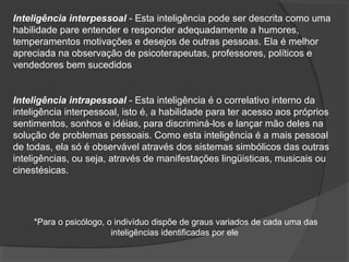 Inteligência interpessoal - Esta inteligência pode ser descrita como uma
habilidade pare entender e responder adequadamente a humores,
temperamentos motivações e desejos de outras pessoas. Ela é melhor
apreciada na observação de psicoterapeutas, professores, políticos e
vendedores bem sucedidos
Inteligência intrapessoal - Esta inteligência é o correlativo interno da
inteligência interpessoal, isto é, a habilidade para ter acesso aos próprios
sentimentos, sonhos e idéias, para discriminá-los e lançar mão deles na
solução de problemas pessoais. Como esta inteligência é a mais pessoal
de todas, ela só é observável através dos sistemas simbólicos das outras
inteligências, ou seja, através de manifestações lingüisticas, musicais ou
cinestésicas.
*Para o psicólogo, o indivíduo dispõe de graus variados de cada uma das
inteligências identificadas por ele
 