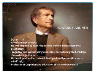 HOWARD GARDNER


(1943 -    )
American psychologist.
He was inspired by Jean Piaget to be trained in developmental
psychology.
-Cognitive and symbol using capacities: normal and gifted children.
-Brain damage in adults.
He developed and introduced: Multiple Intelligences (Frames of
mind" 1983).
Professor of Cognition and Education at Harvard University.
 