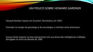 UM POUCO SOBRE HOWARD GARDNER
Howard Gardner nasceu em Scranton, Pensilvânia, em 1943.
Formado no campo da psicologia e da neurologia, o cientista norte americano.
Causou forte impacto na área educacional com sua teoria das inteligências múltiplas,
divulgada no início da década de 1980.
 