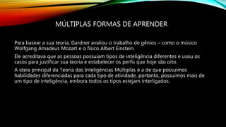 MÚLTIPLAS FORMAS DE APRENDER
Para basear a sua teoria, Gardner avaliou o trabalho de gênios – como o músico
Wolfgang Amadeus Mozart e o físico Albert Einstein.
Ele acreditava que as pessoas possuíam tipos de inteligência diferentes e usou os
casos para justificar sua teoria e estabelecer os perfis que hoje são oito.
A ideia principal da Teoria das Inteligências Múltiplas é a de que possuímos
habilidades diferenciadas para cada tipo de atividade, portanto, possuímos mais de
um tipo de inteligência, embora todos os tipos estejam interligados.
 