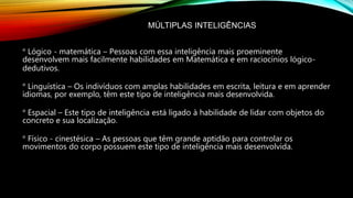 MÚLTIPLAS INTELIGÊNCIAS
° Lógico - matemática – Pessoas com essa inteligência mais proeminente
desenvolvem mais facilmente habilidades em Matemática e em raciocínios lógico-
dedutivos.
° Linguística – Os indivíduos com amplas habilidades em escrita, leitura e em aprender
idiomas, por exemplo, têm este tipo de inteligência mais desenvolvida.
° Espacial – Este tipo de inteligência está ligado à habilidade de lidar com objetos do
concreto e sua localização.
° Físico - cinestésica – As pessoas que têm grande aptidão para controlar os
movimentos do corpo possuem este tipo de inteligência mais desenvolvida.
 