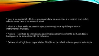 ° Inter e intrapessoal – Refere-se à capacidade de entender a si mesmo e ao outro,
relacionar-se bem e ser comunicativo.
° Musical – Aqui estão as pessoas que possuem grande aptidão para tocar
instrumentos musicais.
° Natural – Este tipo de inteligência contempla o desenvolvimento de habilidades
biológicas e de entendimento da natureza.
° Existencial – Engloba as capacidades filosóficas, de refletir sobre a própria existência.
 