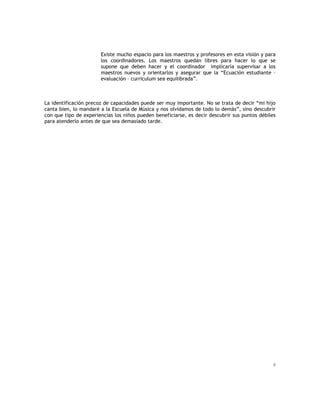 8
Existe mucho espacio para los maestros y profesores en esta visión y para
los coordinadores. Los maestros quedan libres para hacer lo que se
supone que deben hacer y el coordinador implicaría supervisar a los
maestros nuevos y orientarlos y asegurar que la “Ecuación estudiante –
evaluación – curriculum sea equilibrada”.
La identificación precoz de capacidades puede ser muy importante. No se trata de decir “mi hijo
canta bien, lo mandaré a la Escuela de Música y nos olvidamos de todo lo demás”, sino descubrir
con que tipo de experiencias los niños pueden beneficiarse, es decir descubrir sus puntos débiles
para atenderlo antes de que sea demasiado tarde.
 
