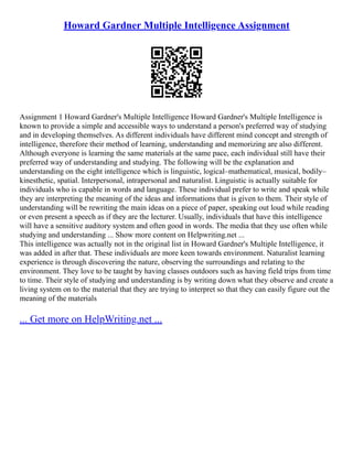 Howard Gardner Multiple Intelligence Assignment
Assignment 1 Howard Gardner's Multiple Intelligence Howard Gardner's Multiple Intelligence is
known to provide a simple and accessible ways to understand a person's preferred way of studying
and in developing themselves. As different individuals have different mind concept and strength of
intelligence, therefore their method of learning, understanding and memorizing are also different.
Although everyone is learning the same materials at the same pace, each individual still have their
preferred way of understanding and studying. The following will be the explanation and
understanding on the eight intelligence which is linguistic, logical–mathematical, musical, bodily–
kinesthetic, spatial. Interpersonal, intrapersonal and naturalist. Linguistic is actually suitable for
individuals who is capable in words and language. These individual prefer to write and speak while
they are interpreting the meaning of the ideas and informations that is given to them. Their style of
understanding will be rewriting the main ideas on a piece of paper, speaking out loud while reading
or even present a speech as if they are the lecturer. Usually, individuals that have this intelligence
will have a sensitive auditory system and often good in words. The media that they use often while
studying and understanding ... Show more content on Helpwriting.net ...
This intelligence was actually not in the original list in Howard Gardner's Multiple Intelligence, it
was added in after that. These individuals are more keen towards environment. Naturalist learning
experience is through discovering the nature, observing the surroundings and relating to the
environment. They love to be taught by having classes outdoors such as having field trips from time
to time. Their style of studying and understanding is by writing down what they observe and create a
living system on to the material that they are trying to interpret so that they can easily figure out the
meaning of the materials
... Get more on HelpWriting.net ...
 
