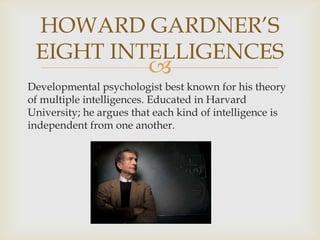 HOWARD GARDNER’S
EIGHT INTELLIGENCES



Developmental psychologist best known for his theory
of multiple intelligences. Educated in Harvard
University; he argues that each kind of intelligence is
independent from one another.

 