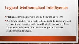 Logical-Mathematical Intelligence 
•Strengths: analyzing problems and mathematical operations 
•People who are strong in logical-mathematical intelligence are good 
at reasoning, recognizing patterns and logically analyze problems. 
These individuals tend to think conceptually about numbers, 
relationships and patterns. 
 