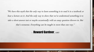 ”We have this myth that the only way to learn something is to read it in a textbook or 
hear a lecture on it. And the only way to show that we've understood something is to 
take a short-answer test or maybe occasionally with an essay question thrown in. But 
that's nonsense. Everything can be taught in more than one way." 
– Howard Gardner, 1997 
 