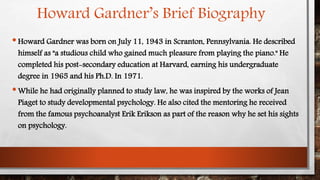 Howard Gardner’s Brief Biography 
• Howard Gardner was born on July 11, 1943 in Scranton, Pennsylvania. He described 
himself as "a studious child who gained much pleasure from playing the piano." He 
completed his post-secondary education at Harvard, earning his undergraduate 
degree in 1965 and his Ph.D. In 1971. 
•While he had originally planned to study law, he was inspired by the works of Jean 
Piaget to study developmental psychology. He also cited the mentoring he received 
from the famous psychoanalyst Erik Erikson as part of the reason why he set his sights 
on psychology. 
 