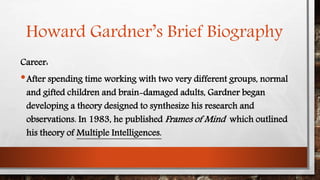 Howard Gardner’s Brief Biography 
Career: 
•After spending time working with two very different groups, normal 
and gifted children and brain-damaged adults, Gardner began 
developing a theory designed to synthesize his research and 
observations. In 1983, he publishedFrames of Mind which outlined 
his theory of Multiple Intelligences. 
 