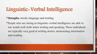 Linguistic-Verbal Intelligence 
•Strengths: words, language and writing 
•People who are strong in linguistic-verbal intelligence are able to 
use words well, both when writing and speaking. These individuals 
are typically very good at writing stories, memorizing information 
and reading. 
 