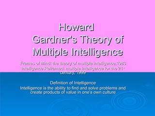 Howard  Gardner's Theory of Multiple Intelligence Frames of Mind: the theory of multiple intelligence,1983 Intelligence Reframed: multiple Intelligence for the 21 st  century, 1999 Definition of Intelligence Intelligence is the ability to find and solve problems and create products of value in one’s own culture 