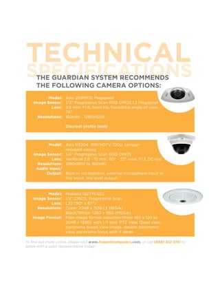 TECHNICAL
SPECIFICATIONS
      THE GUARDIAN SYSTEM RECOMMENDS
      THE FOLLOWING CAMERA OPTIONS:
           Model: Axis 209MFD: Megapixel
    Image Sensor: 1/3” Progressive Scan RGB CMOS 1.3 Megapixel
            Lens: 3.6 mm, F1.8, fixed iris, horizontal angle of view:
                   74°
      Resolutions: 160x90 - 1280x1024

                      Discreet profile body



           Model: Axis P3304: 1MP/HDTV 720p, tamper-
                   resistant casing
    Image Sensor: 1/4” Progressive Scan RGB CMOS
            Lens: Varifocal 2.8 - 10 mm, 80° - 22° view, F1.7, DC-iris
      Resolutions: 1280x800 to 160x90
     Audio Input/
          Output: Built-in microphone, external microphone input or
                   line input, line level output


           Model:Mobotix QZYM-SEC
    Image Sensor:1/2” CMOS, Progressive Scan
            Lens:L22 (90° x 67°)
      Resolutions:
                 Color: 2048 x 1536 (3 MEGA)
                 Black/White: 1280 x 960 (MEGA)
   Image Format: Free image format selection (from 160 x 120 to
                 2048 x 1536); with L11 lens: PTZ view, Quad view,
                 panorama broad view image, double panoramic
                 view, panorama focus with 3 views

To find out more online, please visit www.howardcomputers.com, or call (888) 912-3151 to
speak with a sales representative today!
 