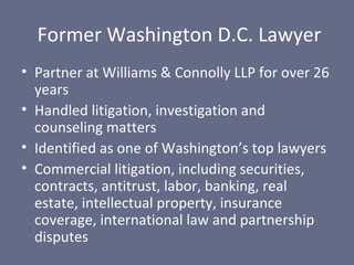 Former Washington D.C. Lawyer
• Partner at Williams & Connolly LLP for over 26
years
• Handled litigation, investigation and
counseling matters
• Identified as one of Washington’s top lawyers
• Commercial litigation, including securities,
contracts, antitrust, labor, banking, real
estate, intellectual property, insurance
coverage, international law and partnership
disputes

 