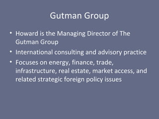 Gutman Group
• Howard is the Managing Director of The
Gutman Group
• International consulting and advisory practice
• Focuses on energy, finance, trade,
infrastructure, real estate, market access, and
related strategic foreign policy issues

 