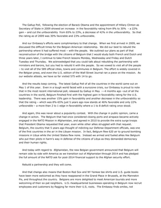 The Gallup Poll, following the election of Barack Obama and the appointment of Hillary Clinton as
Secretary of State in 2009 showed an increase in the favorability rating from 8% to 30% - a 22%
gain – and cut the unfavorability from 65% to 23%, a decrease of 42% in the unfavorability. So that
the rating as of 2009 was 30% favorable and 23% unfavorable.
And our Embassy’s efforts were complimentary to that change. When we first arrived in 2009, we
discussed the difficult times for the Belgian-American relationship. We did our best to rebuild the
partnership where it had suffered most – with the people. We outlined our plans as part of that
reconstruction of the bridge with the citizens of Belgium that I would study both French and Dutch and
three years later, I continue to take French lessons Monday, Wednesday and Friday and Dutch
Tuesday and Thursday. We acknowledged that you could talk about rebuilding the partnership with
ministers and barons, but you had to rebuild it with the people. So we vowed to visit all of the people
– to visit all of the 589 official cities, towns and communes in Belgium. The effort is widely covered in
the Belgian press, and even the U.S. edition of the Wall Street Journal ran a piece on the mission. As
our website attests, we have so far visited 575 with 14 to go.
And the results keep coming. The latest Gallup Poll of all the countries in the world came out on
May 1 of this year. Even in a tough world faced with a eurozone crisis, our Embassy is proud to note
that in the most recent international poll, released by Gallup in May ---4 months ago –out of all the
countries in the world, Belgium finished first with the highest gain in favorability rating for the U.S.
leadership. There was another 15% gain in favorability and another decrease in the unfavorability so
that the rating – which was 8%-65% just 5 years ago now stands at 46% favorable and only 22%
unfavorable – a more than 2 to 1 edge in favorability where a 1 to 8 deficit rating once stood.
And again, this was never about a popularity contest. With the change in public opinion, came a
change in action. The Belgium that had once considered closing ports and airspace became actively
engaged in the NATO Mission in Afghanistan, and agreed in 2010 to provide the extra surge troops
that President Obama requested that year, even while other allies struggled with that request.
Belgium, the country that 5 years ago thought of indicting our Defense Department officials, was one
of the first countries in the air in the Libyan mission. In fact, Belgium flew 620 air to ground bombing
missions in Libya while the United States flew none. Instead we armed and fueled allies like Belgium
who put their pilots in harm’s way in defense of the citizens of Libya as they demanded democracy
and their human rights.
And today with regard to Afghanistan, the new Belgian government announced that Belgium will
remain side by side with America as we transition out of Afghanistan through 2014 and has pledged
the full amount of the NATO ask for post-2014 financial support to the Afghan security effort.
Rebuild a partnership and they will come.
And that change also means that Boston Red Sox and NY Yankee tee shirts and U.S. guide books
have been more welcomed as they have reappeared in the Grand Place in Brussels, at the Mannekin
Pis, and throughout the country. Belgians are more delighted to meet American tourists and more
welcoming of their ex-pat neighbors. U.S.-headquartered businesses operating in Belgium now recruit
employees and customers by flagging far more their U.S. roots. The Embassy finds smiles, not
 