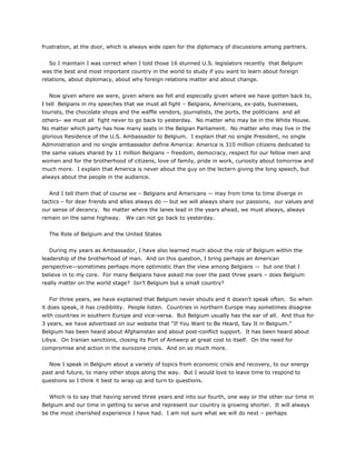frustration, at the door, which is always wide open for the diplomacy of discussions among partners.
So I maintain I was correct when I told those 16 stunned U.S. legislators recently that Belgium
was the best and most important country in the world to study if you want to learn about foreign
relations, about diplomacy, about why foreign relations matter and about change.
Now given where we were, given where we fell and especially given where we have gotten back to,
I tell Belgians in my speeches that we must all fight – Belgians, Americans, ex-pats, businesses,
tourists, the chocolate shops and the waffle vendors, journalists, the ports, the politicians and all
others– we must all fight never to go back to yesterday. No matter who may be in the White House.
No matter which party has how many seats in the Belgian Parliament. No matter who may live in the
glorious Residence of the U.S. Ambassador to Belgium. I explain that no single President, no single
Administration and no single ambassador define America: America is 310 million citizens dedicated to
the same values shared by 11 million Belgians – freedom, democracy, respect for our fellow men and
women and for the brotherhood of citizens, love of family, pride in work, curiosity about tomorrow and
much more. I explain that America is never about the guy on the lectern giving the long speech, but
always about the people in the audience.
And I tell them that of course we – Belgians and Americans -- may from time to time diverge in
tactics – for dear friends and allies always do -- but we will always share our passions, our values and
our sense of decency. No matter where the lanes lead in the years ahead, we must always, always
remain on the same highway. We can not go back to yesterday.
The Role of Belgium and the United States
During my years as Ambassador, I have also learned much about the role of Belgium within the
leadership of the brotherhood of man. And on this question, I bring perhaps an American
perspective—sometimes perhaps more optimistic than the view among Belgians -- but one that I
believe in to my core. For many Belgians have asked me over the past three years – does Belgium
really matter on the world stage? Isn’t Belgium but a small country?
For three years, we have explained that Belgium never shouts and it doesn’t speak often. So when
it does speak, it has credibility. People listen. Countries in northern Europe may sometimes disagree
with countries in southern Europe and vice-versa. But Belgium usually has the ear of all. And thus for
3 years, we have advertised on our website that “If You Want to Be Heard, Say It in Belgium.”
Belgium has been heard about Afghanistan and about post-conflict support. It has been heard about
Libya. On Iranian sanctions, closing its Port of Antwerp at great cost to itself. On the need for
compromise and action in the eurozone crisis. And on so much more.
Now I speak in Belgium about a variety of topics from economic crisis and recovery, to our energy
past and future, to many other stops along the way. But I would love to leave time to respond to
questions so I think it best to wrap up and turn to questions.
Which is to say that having served three years and into our fourth, one way or the other our time in
Belgium and our time in getting to serve and represent our country is growing shorter. It will always
be the most cherished experience I have had. I am not sure what we will do next – perhaps
 