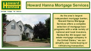 Howard Hanna Mortgage Services
As the area’s largest
independent mortgage banker,
Howard Hanna Mortgage
Services offers a complete
selection of mortgage loan
programs with a wide variety of
national and local investors.
Ranked the 4th largest real
estate mortgage company in
the United States,* we can
simplify your home buying or
refinancing transaction.
 