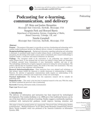 The current issue and full text archive of this journal is available at
                                        www.emeraldinsight.com/0263-5577.htm




                                                                                                                              Podcasting
        Podcasting for e-learning,
       communication, and delivery
                          J.P. Shim and Jordan Shropshire
              Mississippi State University, Starkville, Mississippi, USA                                                                    587
                        Sungmin Park and Howard Harris
            Department of Information Systems, Computing of Maths,
                    Brunel University, Uxbridge, UK, and
                                      Natalie Campbell
              Mississippi State University, Starkville, Mississippi, USA

Abstract
Purpose – The purpose of this paper is to provide an overview of podcasting and webcasting, and to
examine student preferences between the different delivery richness of communication media.
Design/methodology/approach – Background information regarding podcasting and webcasting
is discussed. A conceptual model, based on media richness theory, is developed to explain student’s
perceptions. For the testing of the model, a survey metric is introduced, and a research methodology is
explained. Finally, a conclusion and research limitations are discussed.
Findings – The conceptual model of the motivations to use podcasting was adopted from
media richness theory. It was proposed that six factors are related to future media use; immediacy
of feedback, personal focus, transmission of cues, functionality, usability, and ease of use.
The methodology relied heavily on logistic regression analysis for testing the various hypotheses. The
authors collected data for hypothesis testing. The results of the study were inconclusive. This may
be due to the lack of user experience with podcasting.
Research limitations/implications – Some instructors have even adopted such techniques as
their primary means (within the classroom or outside classroom) of communicating to students.
However, the selection of appropriate communication media requires an understanding of the
students’ perceptions, preferences and receptiveness of these new technologies.
Practical implications – The ﬁndings from this exploratory research will be valuable for
podcasting users.
Originality/value – This study is the ﬁrst kind of empirical research in this area. With this study,
the authors examined the perceived value of podcasting.
Keywords E-learning, Information media, Communication
Paper type Research paper


1. Introduction
The delivery of information and instruction has been improved by technological
developments. Past studies (Callahan et al., 2000) prove that traditional lectures can be
one of the least effective methods of teaching. Studies suggest a multimedia repetition,
combined with instructor-led guidance would improve learning retention and
                                                                                                                      Industrial Management & Data
                                                                                                                                              Systems
This paper is based on partial portion of a manuscript: “Perceived Value of Podcasting: Student                                   Vol. 107 No. 4, 2007
Communication – Medium Preferences” by J.P. Shim, Jordan Shropshire, Sungmin Park, Howard                                                  pp. 587-600
                                                                                                                  q Emerald Group Publishing Limited
Harris, Natalie Campbell, which was presented at the Americas Conference on Information                                                     0263-5577
Systems, 2006.                                                                                                       DOI 10.1108/02635570710740715
 