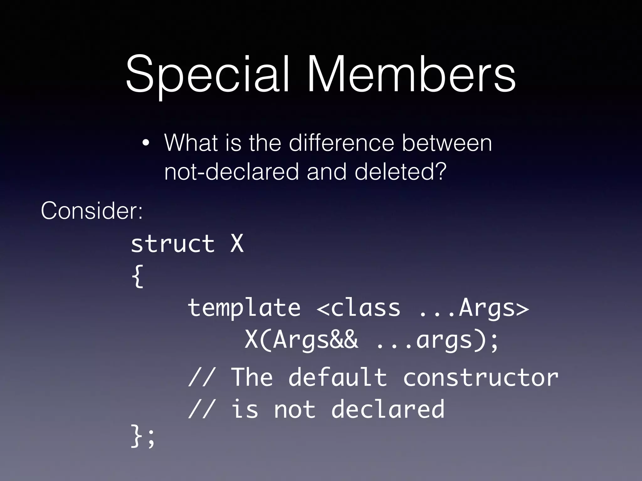 Special Members
• What is the difference between
not-declared and deleted?
Consider:
struct X	
{	
template <class ...Args>	
X(Args&& ...args);	
!
!
};
// The default constructor	
// is not declared
 