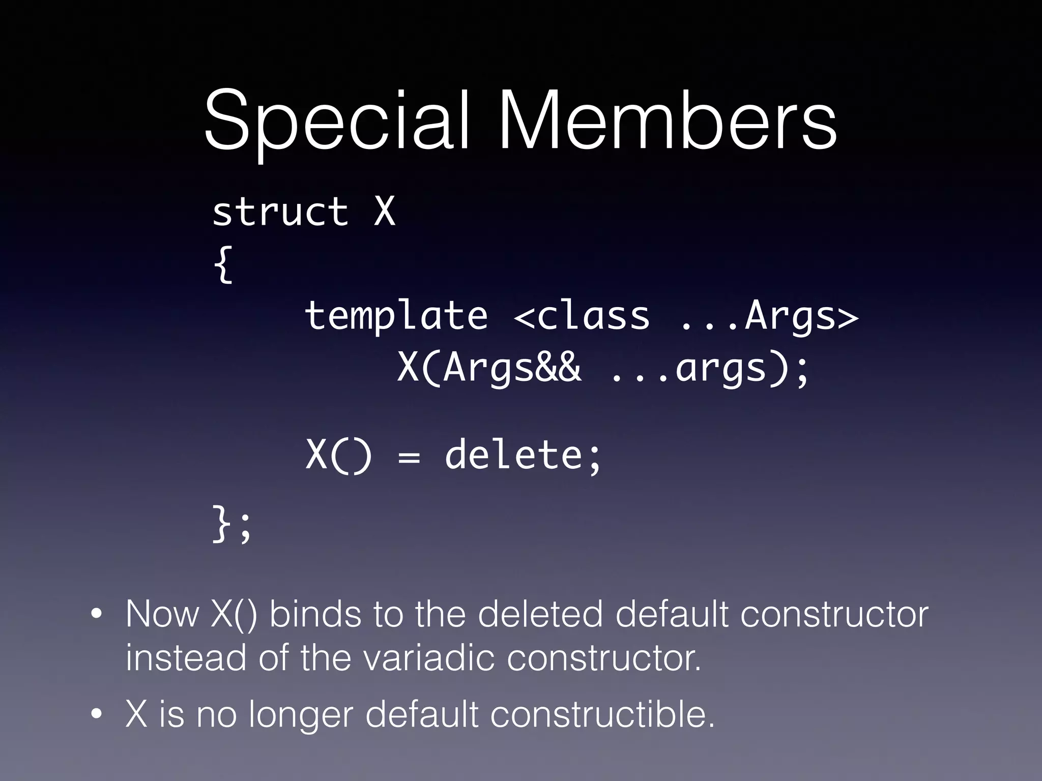 Special Members
• Now X() binds to the deleted default constructor
instead of the variadic constructor.
• X is no longer default constructible.
struct X	
{	
template <class ...Args>	
X(Args&& ...args);	
!
!
};
X() = delete;
 