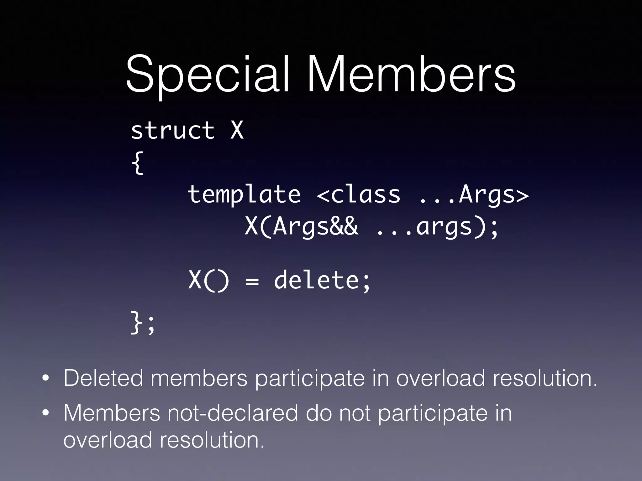 Special Members
• Deleted members participate in overload resolution.
• Members not-declared do not participate in
overload resolution.
struct X	
{	
template <class ...Args>	
X(Args&& ...args);	
!
!
};
X() = delete;
 