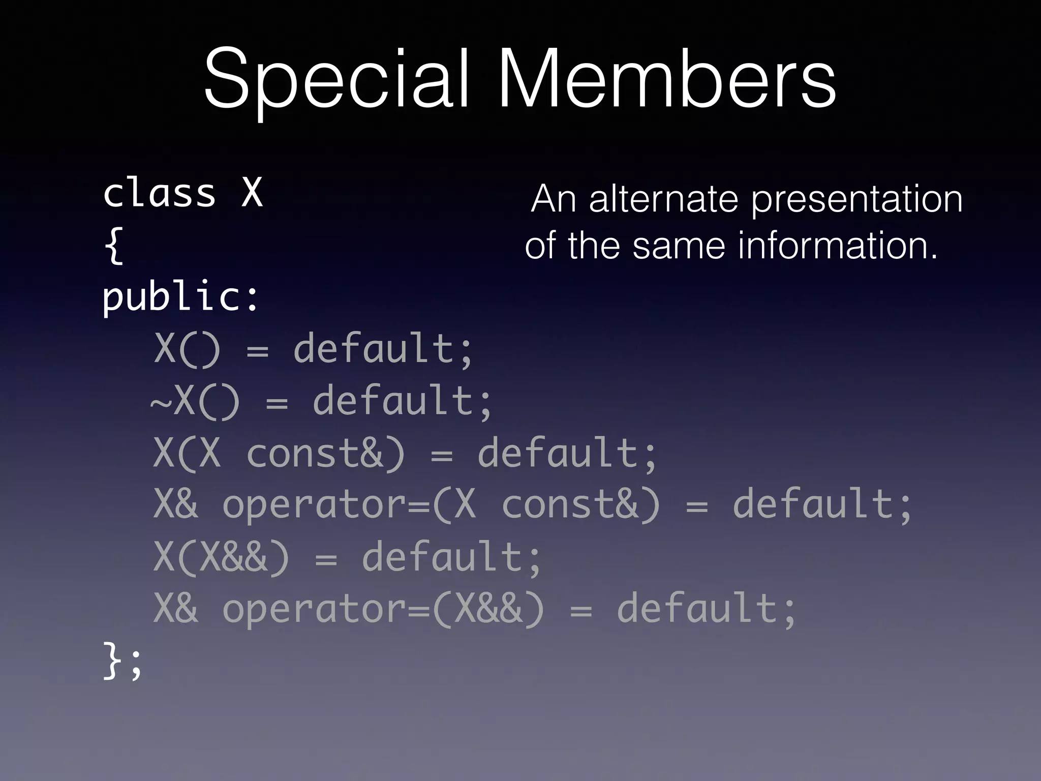 class X	
{	
public:	
!
!
!
!
!
!
};
X() = default;
~X() = default;
X(X const&) = default;
X& operator=(X const&) = default;
X& operator=(X&&) = default;
X(X&&) = default;
Special Members
An alternate presentation
of the same information.
 