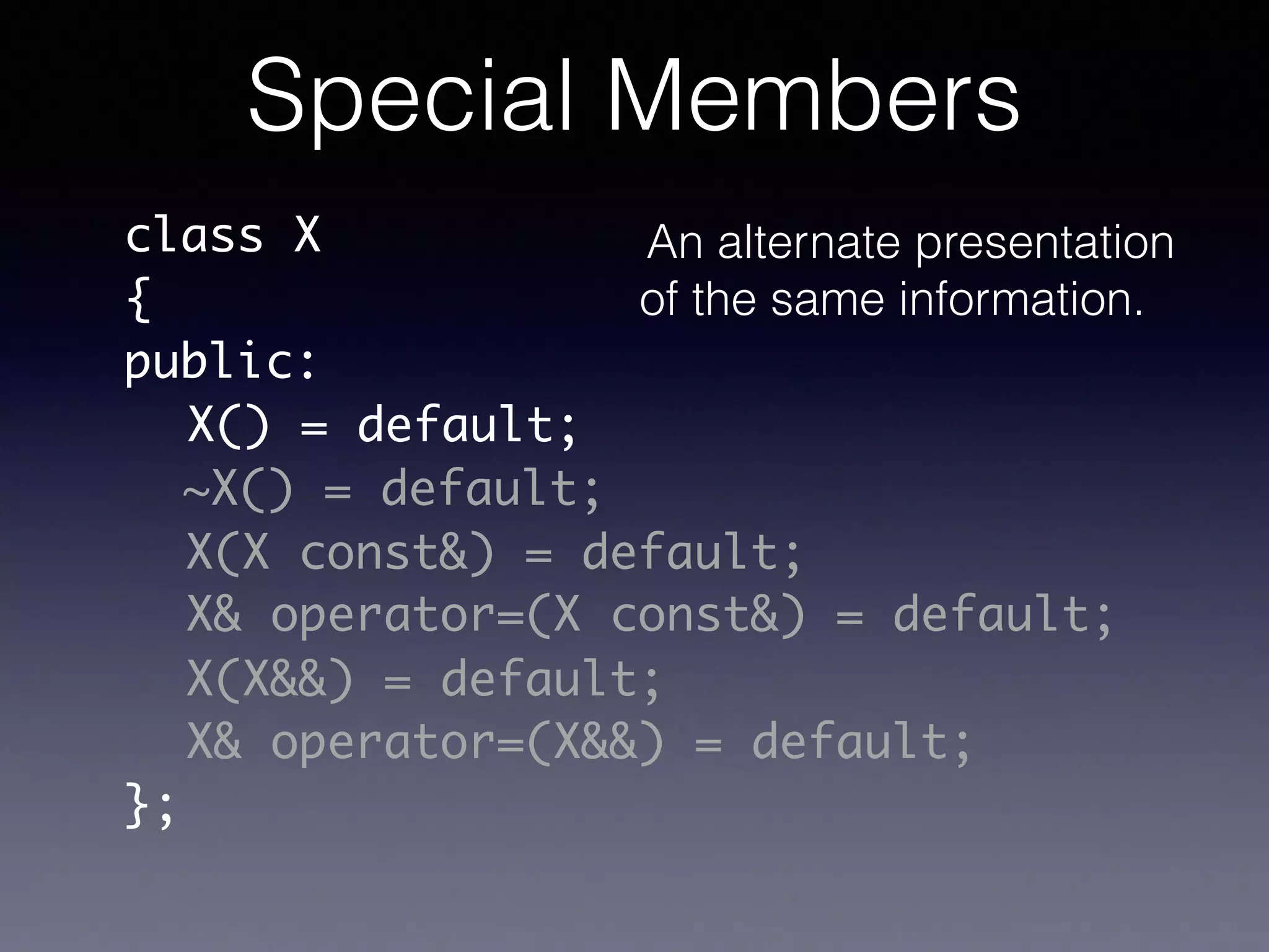 class X	
{	
public:	
!
!
!
!
!
!
};
X() = default;
~X() = default;
X(X const&) = default;
X& operator=(X const&) = default;
X& operator=(X&&) = default;
X(X&&) = default;
Special Members
An alternate presentation
of the same information.
 