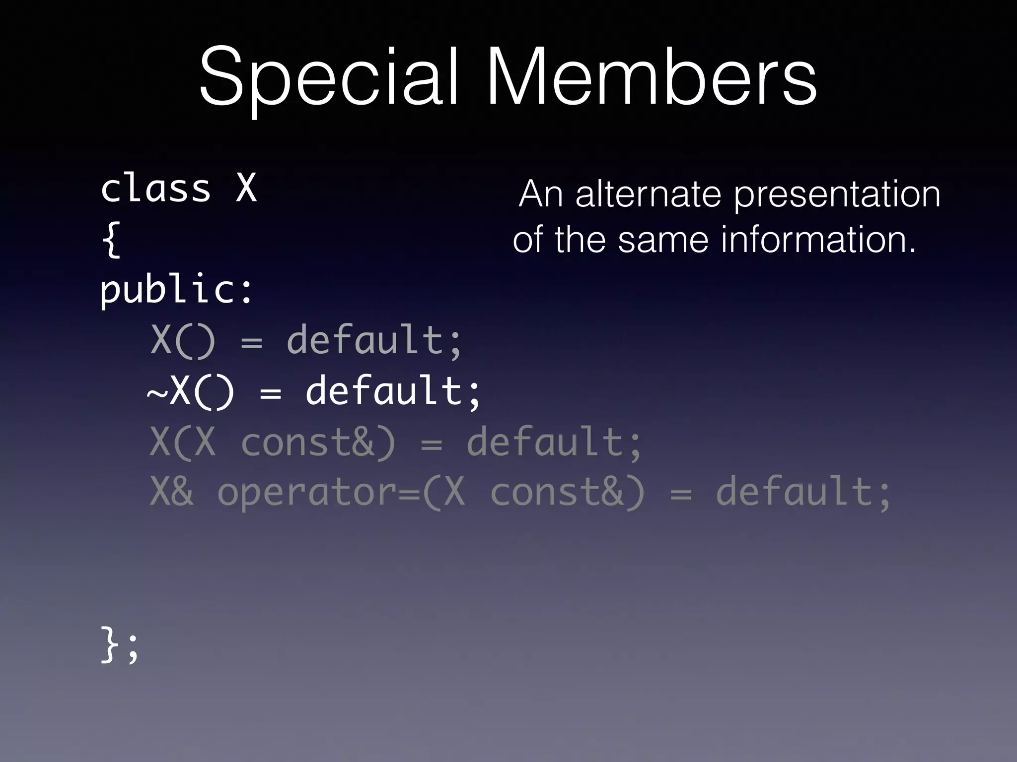 class X	
{	
public:	
!
!
!
!
!
!
};
X() = default;
~X() = default;
X(X const&) = default;
X& operator=(X const&) = default;
Special Members
An alternate presentation
of the same information.
 
