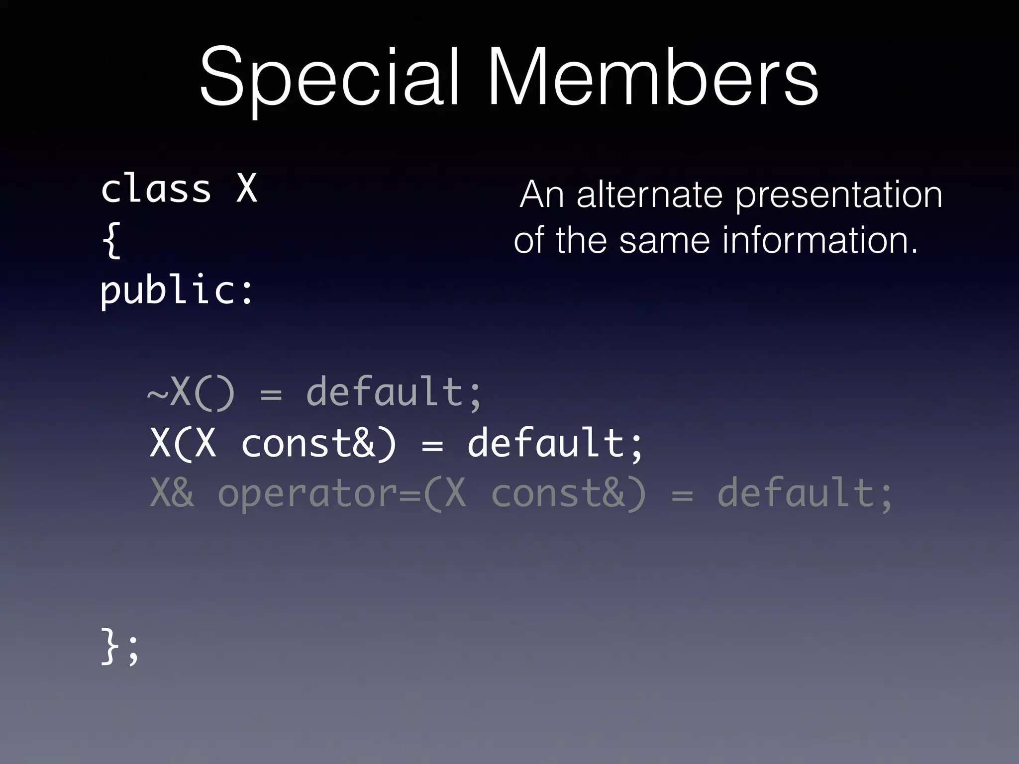 class X	
{	
public:	
!
!
!
!
!
!
};
~X() = default;
X(X const&) = default;
X& operator=(X const&) = default;
Special Members
An alternate presentation
of the same information.
 