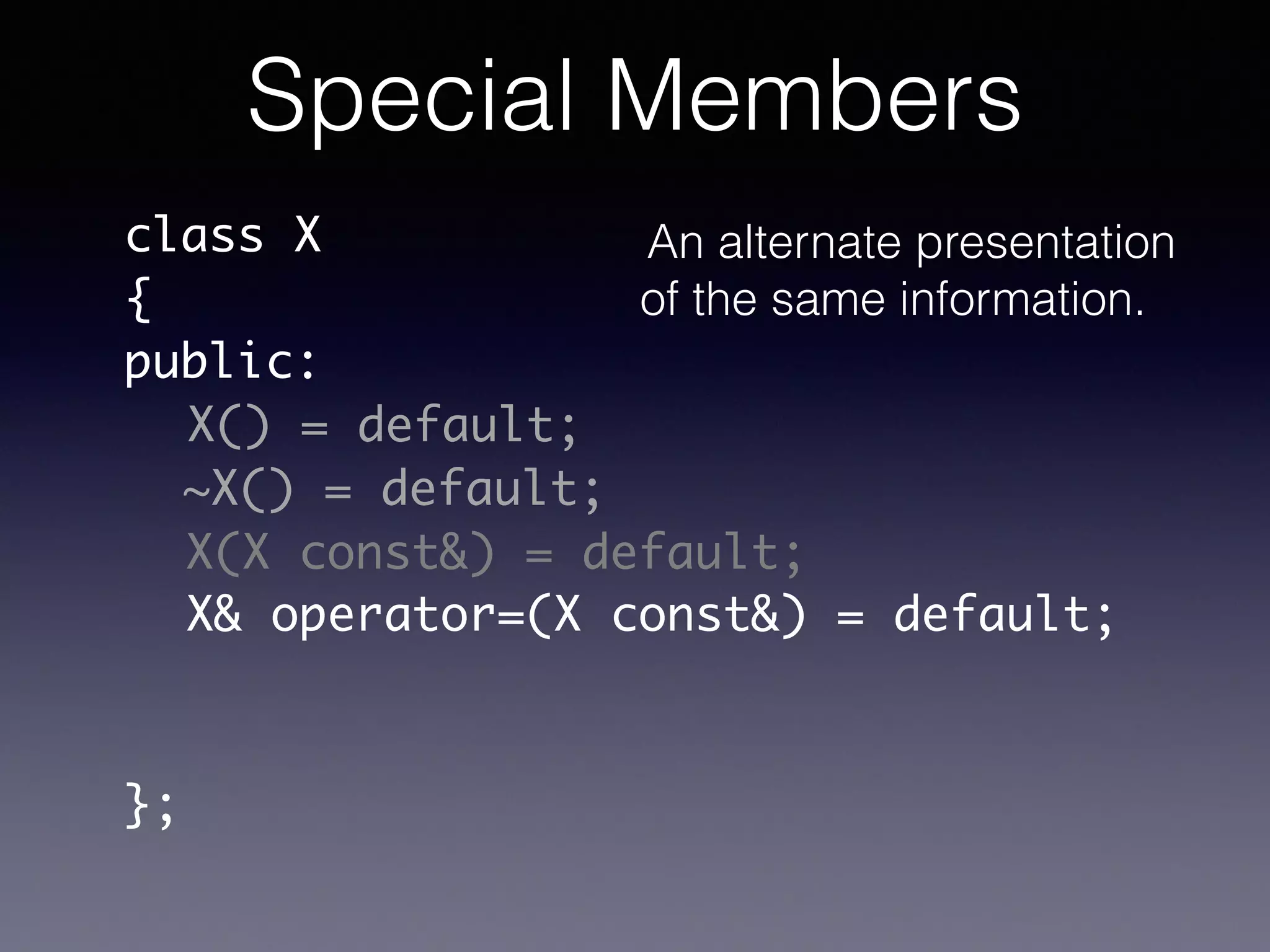 class X	
{	
public:	
!
!
!
!
!
!
};
X() = default;
~X() = default;
X(X const&) = default;
X& operator=(X const&) = default;
Special Members
An alternate presentation
of the same information.
 