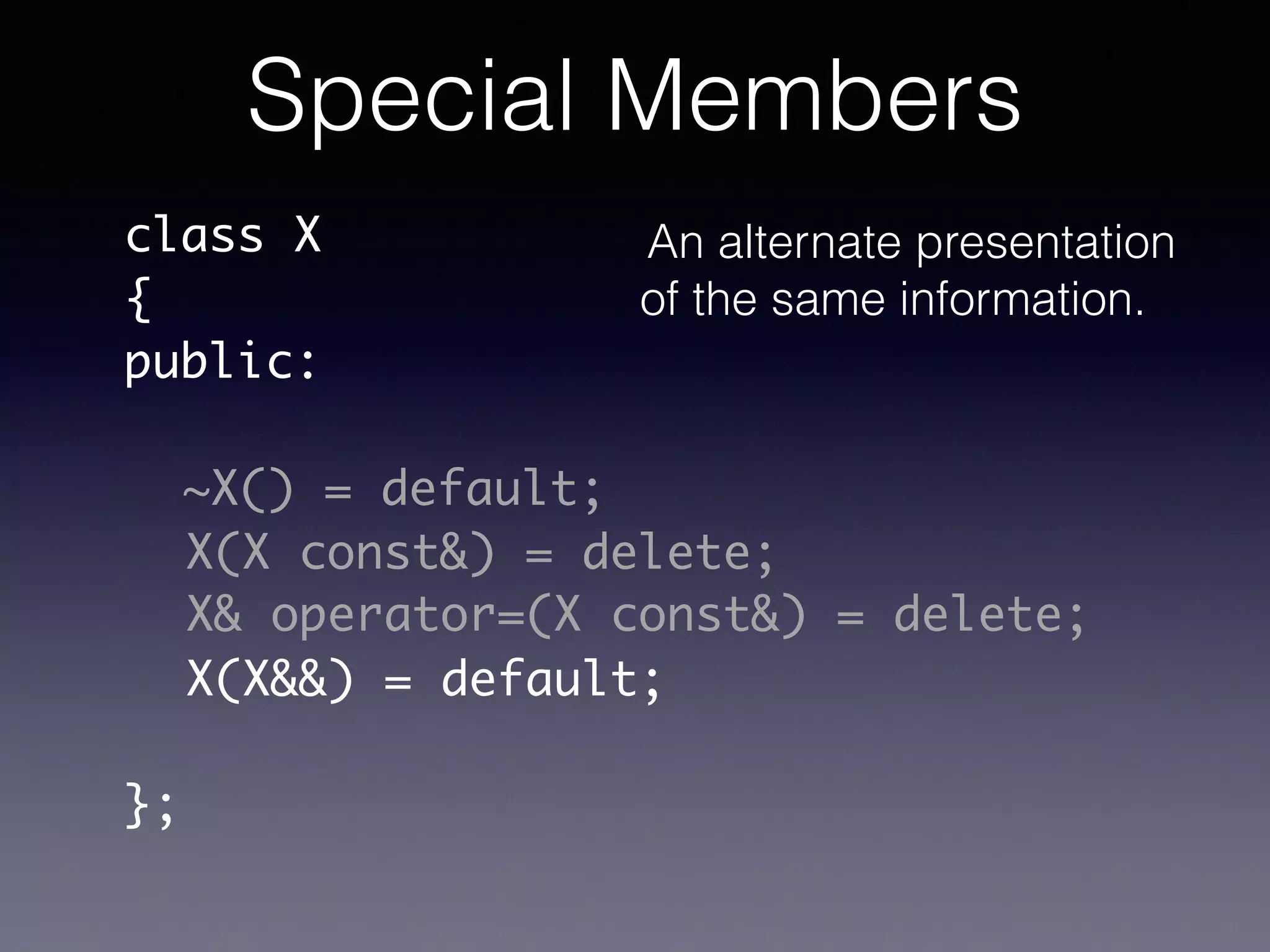 class X	
{	
public:	
!
!
!
!
!
!
};
~X() = default;
X(X const&) = delete;
X& operator=(X const&) = delete;
X(X&&) = default;
Special Members
An alternate presentation
of the same information.
 