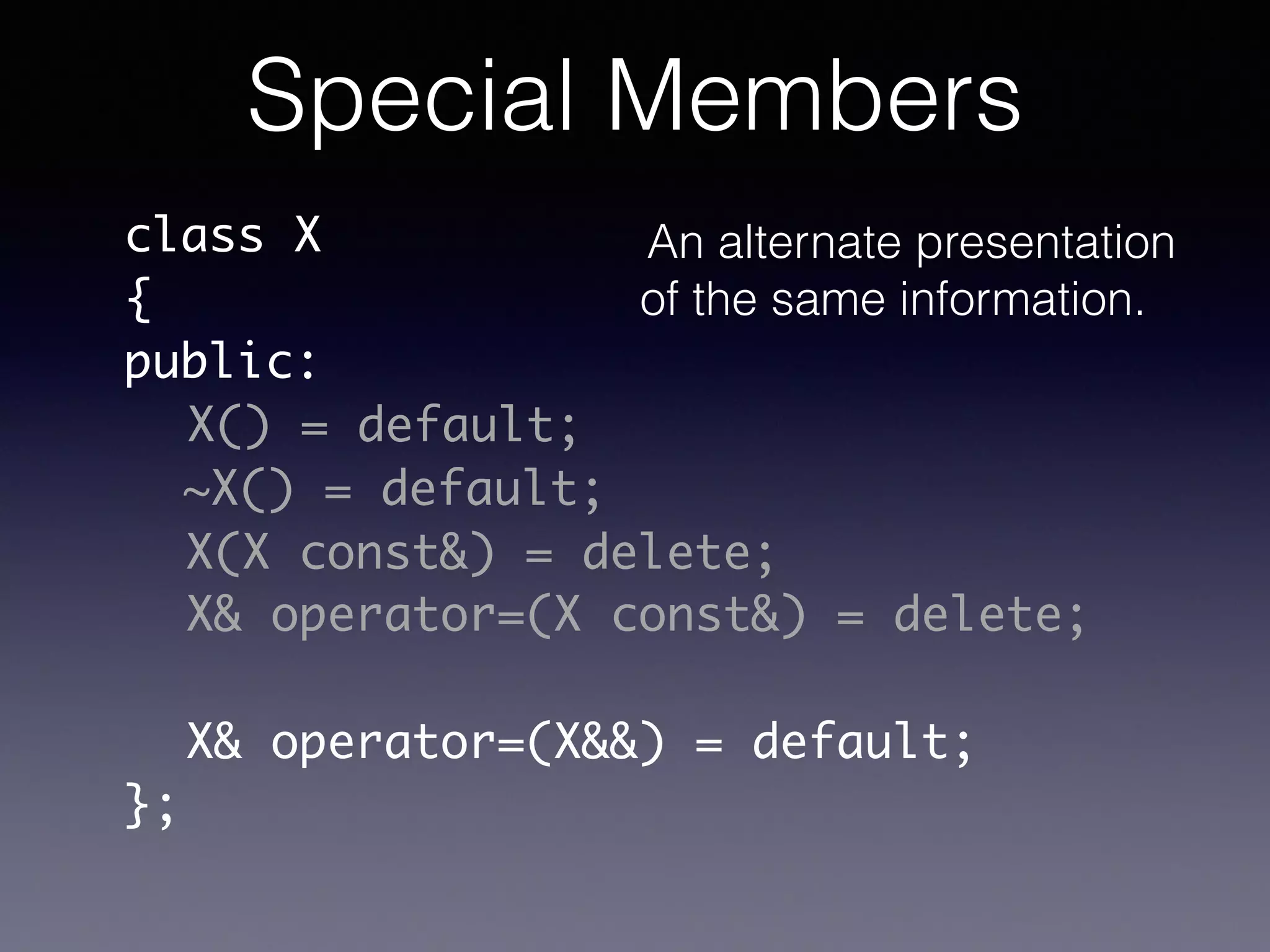 class X	
{	
public:	
!
!
!
!
!
!
};
X() = default;
~X() = default;
X(X const&) = delete;
X& operator=(X const&) = delete;
X& operator=(X&&) = default;
Special Members
An alternate presentation
of the same information.
 