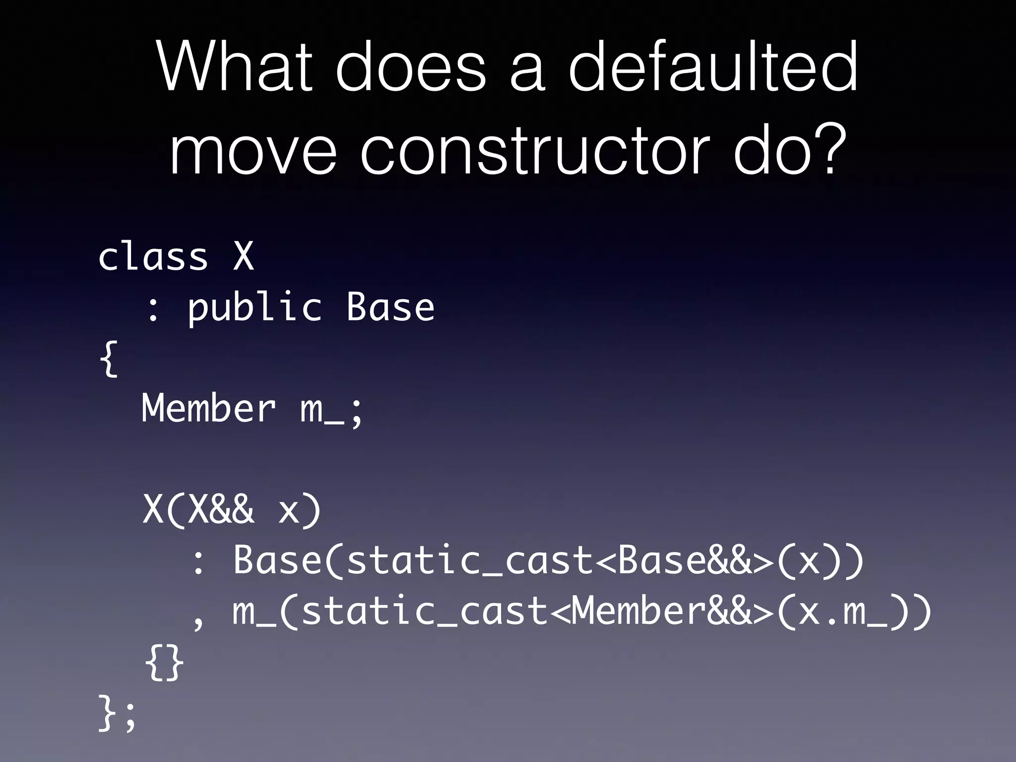 What does a defaulted
move constructor do?
class X	
: public Base	
{	
Member m_;	
!
X(X&& x)	
: Base(static_cast<Base&&>(x))	
, m_(static_cast<Member&&>(x.m_))	
{}	
};
 