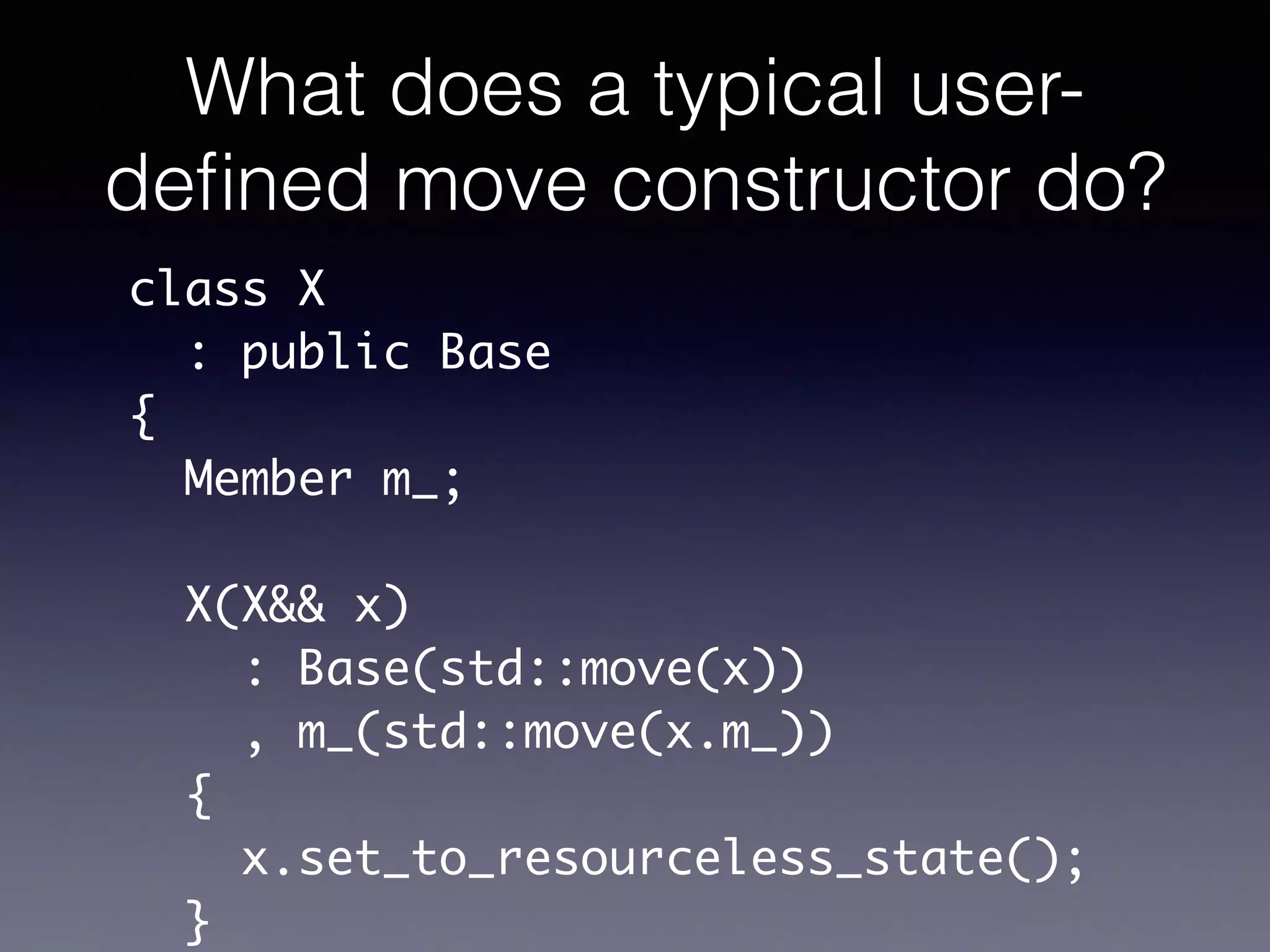 What does a typical user-
deﬁned move constructor do?
class X	
: public Base	
{	
Member m_;	
!
X(X&& x)	
: Base(std::move(x))	
, m_(std::move(x.m_))	
{	
x.set_to_resourceless_state();	
}
 