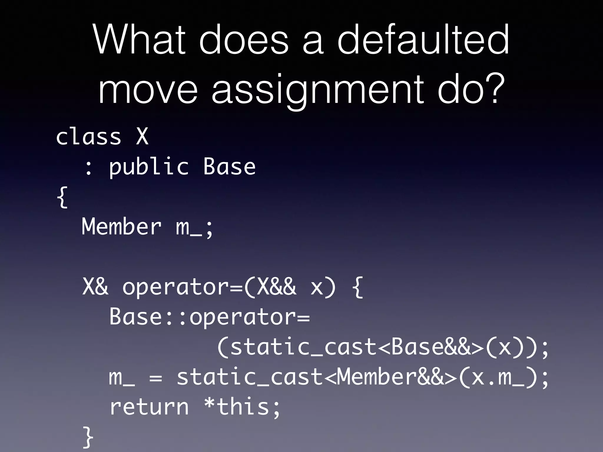 What does a defaulted
move assignment do?
class X	
: public Base	
{	
Member m_;	
!
X& operator=(X&& x) {	
Base::operator=	
(static_cast<Base&&>(x));	
m_ = static_cast<Member&&>(x.m_);	
return *this;	
}
 