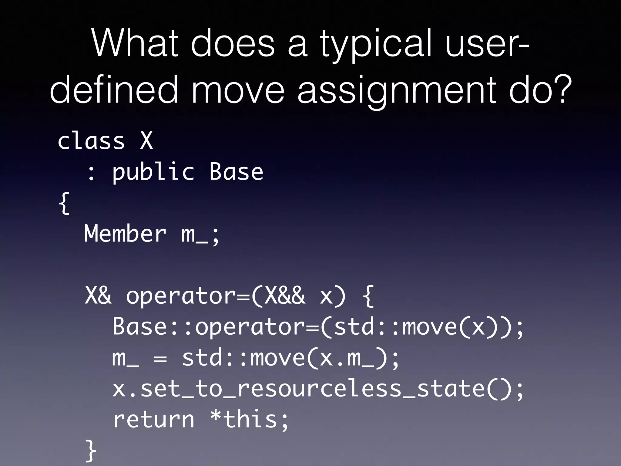 What does a typical user-
deﬁned move assignment do?
class X	
: public Base	
{	
Member m_;	
!
X& operator=(X&& x) {	
Base::operator=(std::move(x));	
m_ = std::move(x.m_);	
x.set_to_resourceless_state();	
return *this;	
}
 
