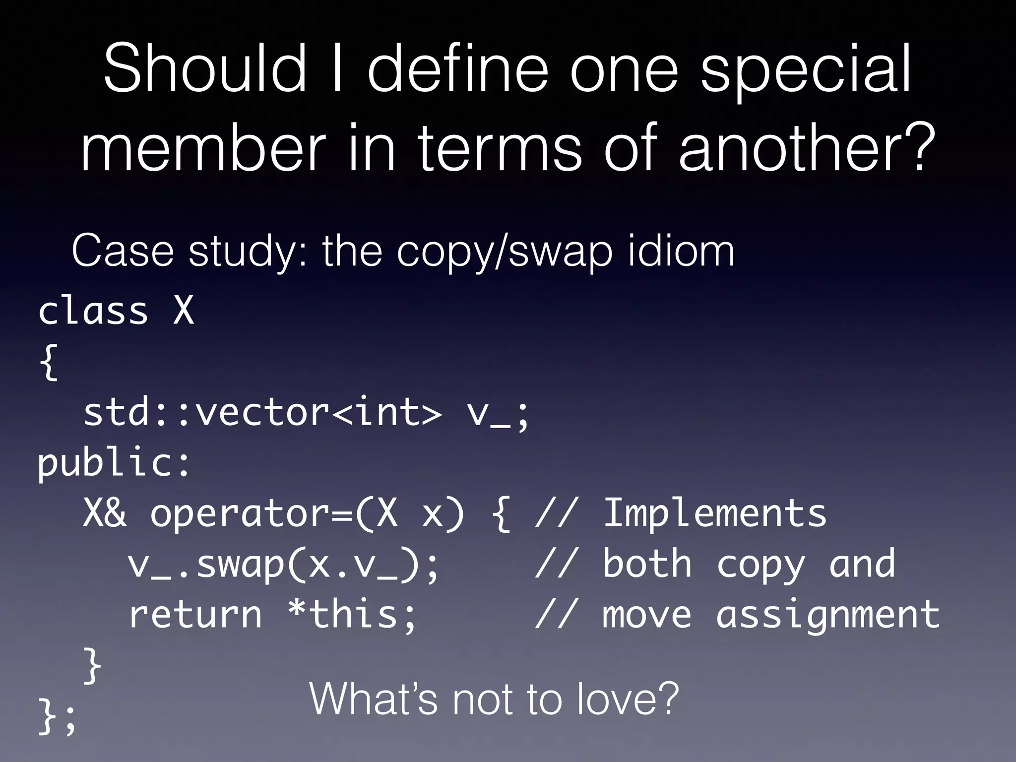 Should I deﬁne one special
member in terms of another?
Case study: the copy/swap idiom
class X	
{	
std::vector<int> v_;	
public:	
X& operator=(X x) { // Implements	
v_.swap(x.v_); // both copy and	
return *this; // move assignment	
}	
}; What’s not to love?
 