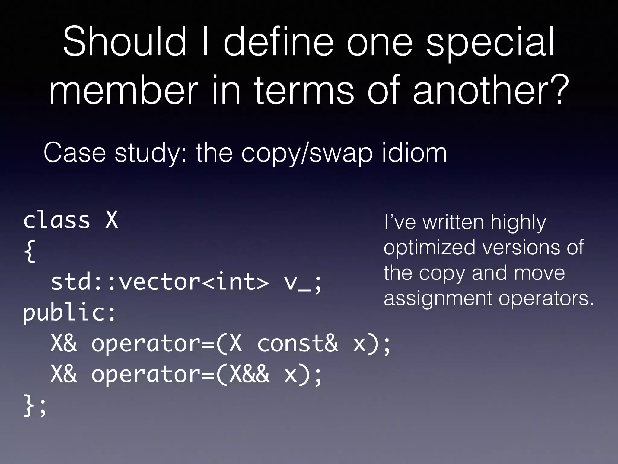 Should I deﬁne one special
member in terms of another?
Case study: the copy/swap idiom
class X	
{	
std::vector<int> v_;	
public:	
X& operator=(X const& x);	
X& operator=(X&& x);	
};
I’ve written highly
optimized versions of
the copy and move
assignment operators.
 