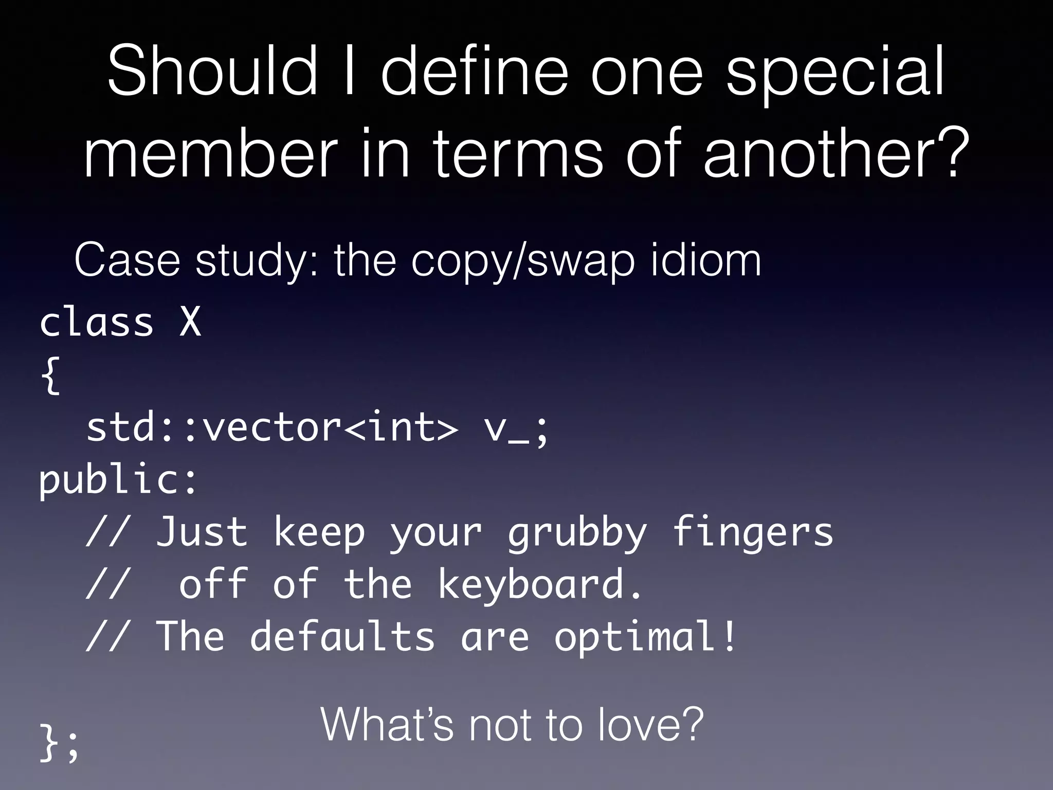 Should I deﬁne one special
member in terms of another?
Case study: the copy/swap idiom
class X	
{	
std::vector<int> v_;	
public:	
// Just keep your grubby fingers	
// off of the keyboard.	
// The defaults are optimal!	
!
}; What’s not to love?
 