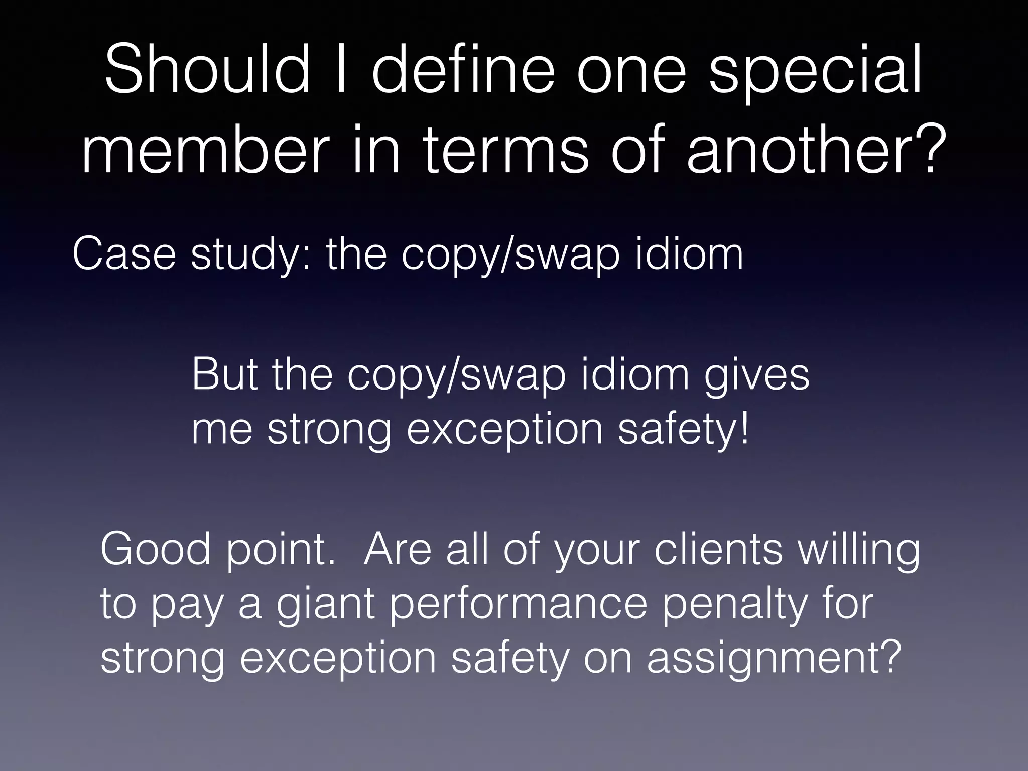 Should I deﬁne one special
member in terms of another?
Case study: the copy/swap idiom
But the copy/swap idiom gives
me strong exception safety!
Good point. Are all of your clients willing
to pay a giant performance penalty for
strong exception safety on assignment?
 