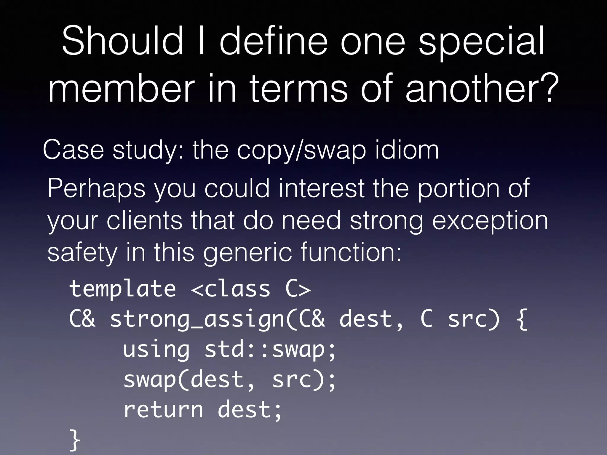 Should I deﬁne one special
member in terms of another?
Case study: the copy/swap idiom
Perhaps you could interest the portion of
your clients that do need strong exception
safety in this generic function:
template <class C>	
C& strong_assign(C& dest, C src) {	
using std::swap;	
swap(dest, src);	
return dest;	
}	
 