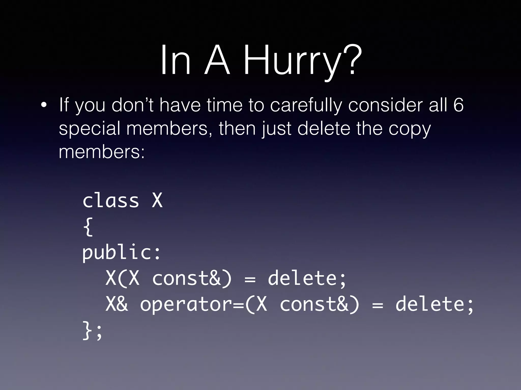 In A Hurry?
• If you don’t have time to carefully consider all 6
special members, then just delete the copy
members:
class X	
{	
public:	
X(X const&) = delete;	
X& operator=(X const&) = delete;	
};
 