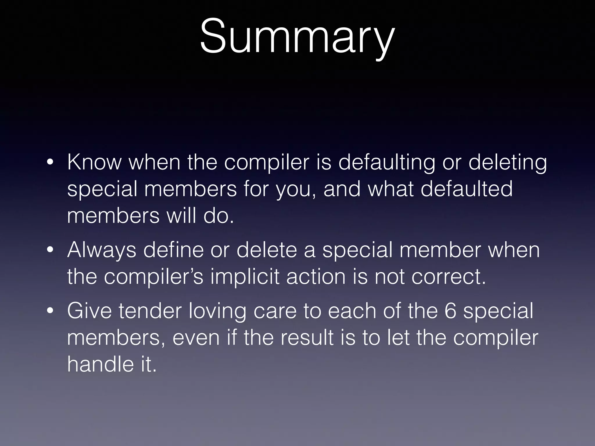 Summary
• Know when the compiler is defaulting or deleting
special members for you, and what defaulted
members will do.
• Always deﬁne or delete a special member when
the compiler’s implicit action is not correct.
• Give tender loving care to each of the 6 special
members, even if the result is to let the compiler
handle it.
 