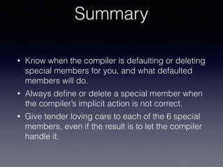 Summary
• Know when the compiler is defaulting or deleting
special members for you, and what defaulted
members will do.
• ...