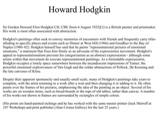 Howard Hodgkin
Sir Gordon Howard Eliot Hodgkin CH, CBE (born 6 August 1932)[1] is a British painter and printmaker.
His work is most often associated with abstraction.

Hodgkin's paintings often seek to convey memories of encounters with friends and frequently carry titles
alluding to specific places and events such as Dinner at West Hill (1966) and Goodbye to the Bay of
Naples (1980–82). Hodgkin himself has said that he paints "representational pictures of emotional
situations," a statement that fixes him firmly as an advocate of the expressionist movement. Hodgkin's
appeal to representationalism prevents his categorization as an abstract expressionist - although some
artists within that movement do execute representational paintings. As a formidable expressionist,
Hodgkin occupies a lonely space somewhere between the incandescent impressions of Turner; the
powerful emotional explosiveness of Van Gogh and the colder abstractions of Pollock, De Kooning and
the late canvases of Kline.

Despite their apparent spontaneity and usually small scale, many of Hodgkin's paintings take years to
complete, with the artist returning to a work after a wait and then changing it or adding to it. He often
paints over the frames of his pictures, emphasising the idea of the painting as an object. Several of his
works are on wooden items, such as bread-boards or the tops of old tables, rather than canvas. A number
of his works not shown in frames are surrounded by rectangles of simple colour.

(His prints are hand-painted etchings and he has worked with the same master printer (Jack Shirreff at
107 Workshop) and print publisher (Alan Cristea Gallery) for the last 25 years.)
 