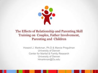 The Effects of Relationship and Parenting Skill Training on  Couples, Father Involvement, Parenting and  Children  Howard J. Markman, Ph.D & Marcie Pregulman University of Denver Center for Marital & Family Research University of Denver Hmarkman@Du.edu 