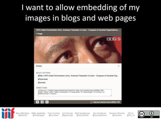 I want to allow embedding of my
images in blogs and web pages
Ben Albritton Mike Appleby Tom Cramer Jon Stroop Rob Sanderson Stu Snydman Simeon Warner IIIF.io
@bla222 @mikeapps @tcramer @jpstroop @azaroth42 @stusnydman @zimeon @iiif_io
 