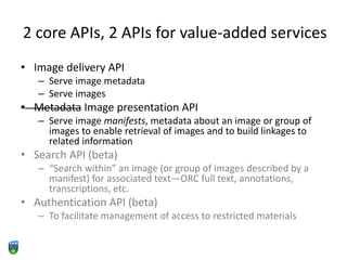 2 core APIs, 2 APIs for value-added services
• Image delivery API
– Serve image metadata
– Serve images
• Metadata Image presentation API
– Serve image manifests, metadata about an image or group of
images to enable retrieval of images and to build linkages to
related information
• Search API (beta)
– “Search within” an image (or group of images described by a
manifest) for associated text—ORC full text, annotations,
transcriptions, etc.
• Authentication API (beta)
– To facilitate management of access to restricted materials
 